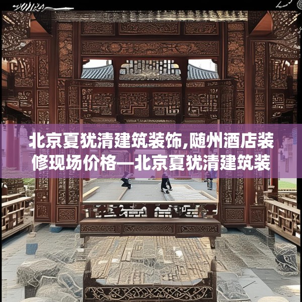 北京夏犹清建筑装饰,随州酒店装修现场价格—北京夏犹清建筑装饰242.a118b119c122fgy.129wew