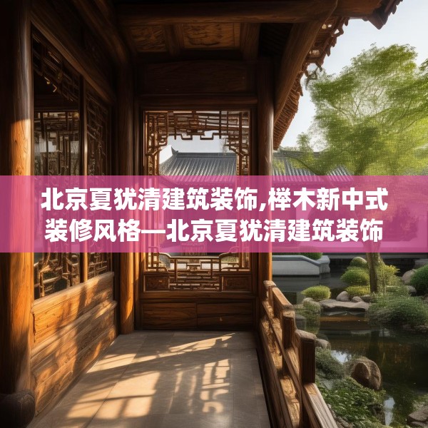 北京夏犹清建筑装饰,榉木新中式装修风格—北京夏犹清建筑装饰258.a134b135c138fgy.145dsfds