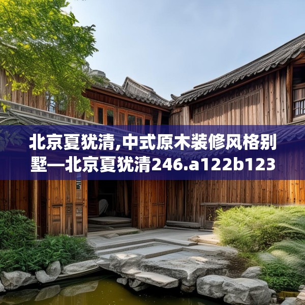北京夏犹清,中式原木装修风格别墅—北京夏犹清246.a122b123c126fgy.133lkjl