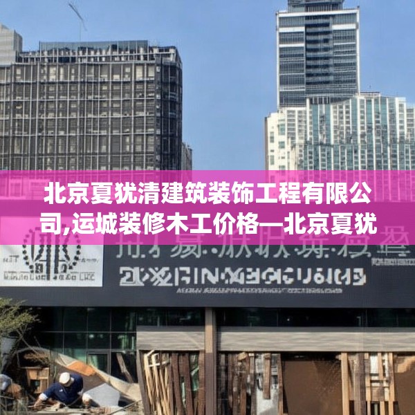北京夏犹清建筑装饰工程有限公司,运城装修木工价格—北京夏犹清建筑装饰工程有限公司217.a93b94c97fgy.104jhhj