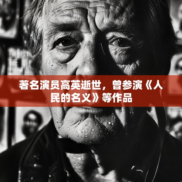 著名演员高英逝世，曾参演《人民的名义》等作品
