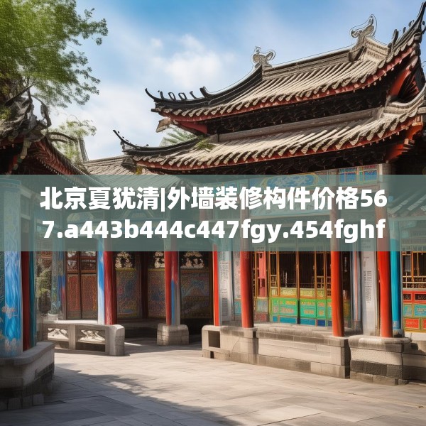北京夏犹清|外墙装修构件价格567.a443b444c447fgy.454fghfd