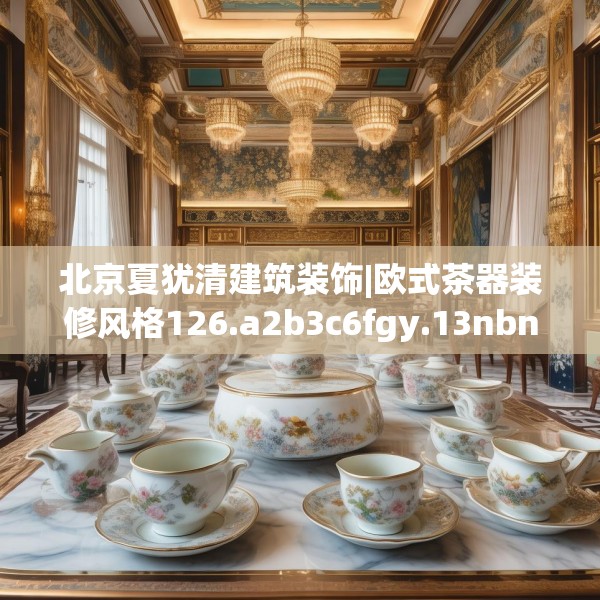 北京夏犹清建筑装饰|欧式茶器装修风格126.a2b3c6fgy.13nbn