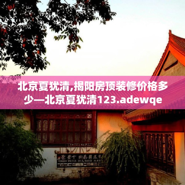 北京夏犹清,揭阳房顶装修价格多少—北京夏犹清123.adewqe