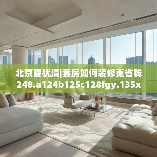 北京夏犹清|套房如何装修更省钱248.a124b125c128fgy.135xczxv