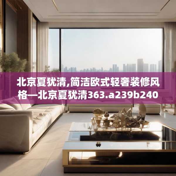 北京夏犹清,简洁欧式轻奢装修风格—北京夏犹清363.a239b240c243fgy.250uyk