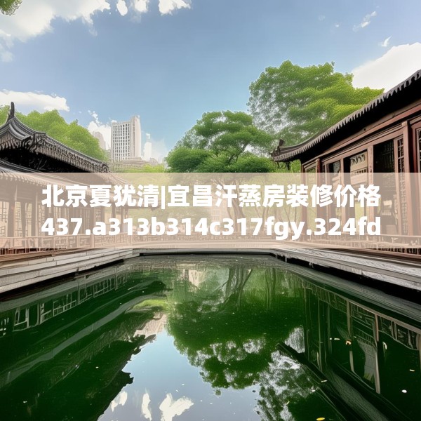 北京夏犹清|宜昌汗蒸房装修价格437.a313b314c317fgy.324fds