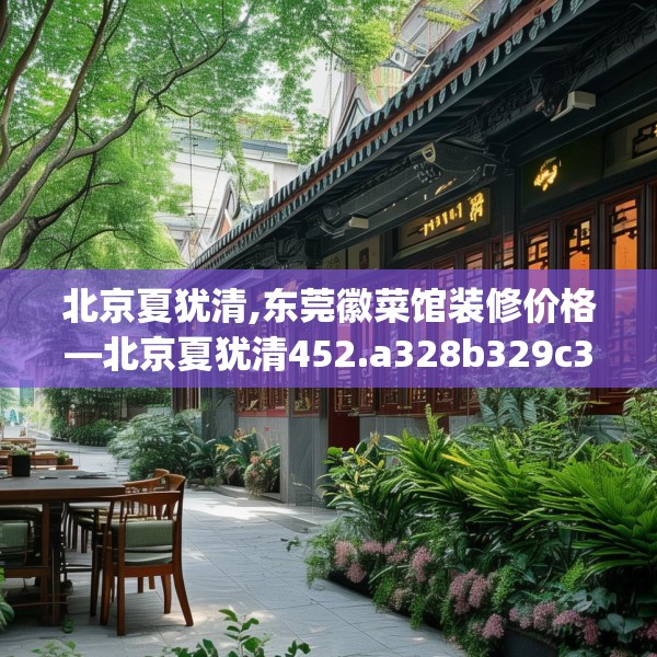 北京夏犹清,东莞徽菜馆装修价格—北京夏犹清452.a328b329c332fgy.33976666