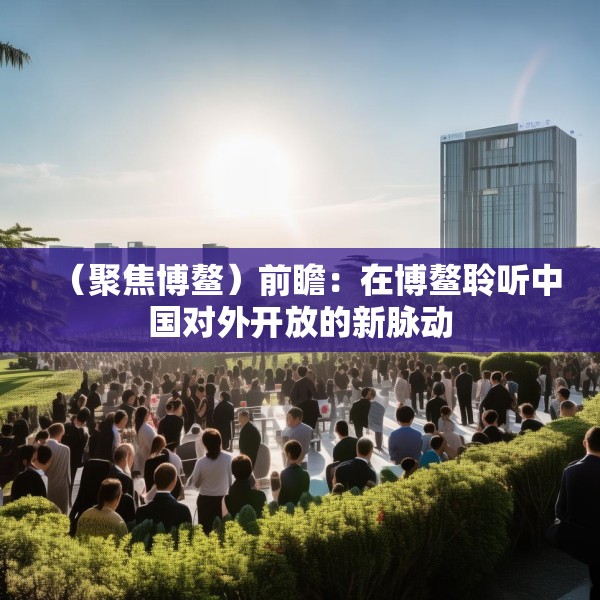 （聚焦博鳌）前瞻：在博鳌聆听中国对外开放的新脉动