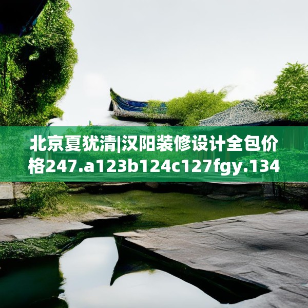 北京夏犹清|汉阳装修设计全包价格247.a123b124c127fgy.134poiy