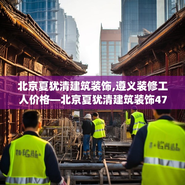 北京夏犹清建筑装饰,遵义装修工人价格—北京夏犹清建筑装饰478.a354b355c358fgy.365sdA