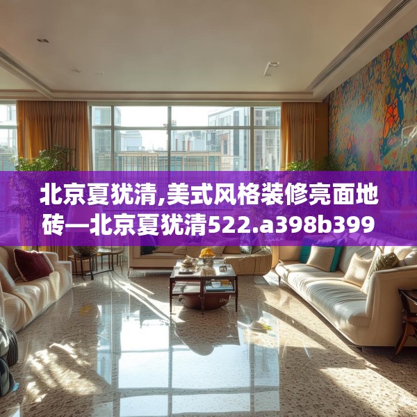 北京夏犹清,美式风格装修亮面地砖—北京夏犹清522.a398b399c402fgy.409nbn