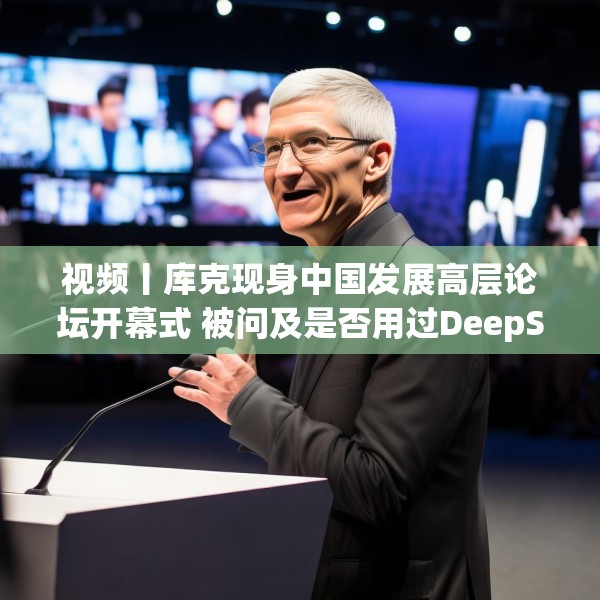 视频丨库克现身中国发展高层论坛开幕式 被问及是否用过DeepSeek？库克 ：当然，很棒！