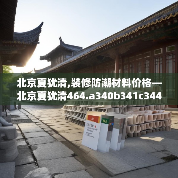 北京夏犹清,装修防潮材料价格—北京夏犹清464.a340b341c344fgy.351xczxv