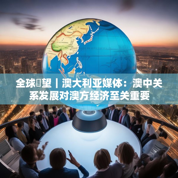 全球瞭望｜澳大利亚媒体：澳中关系发展对澳方经济至关重要