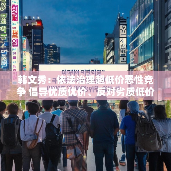 韩文秀：依法治理超低价恶性竞争 倡导优质优价、反对劣质低价