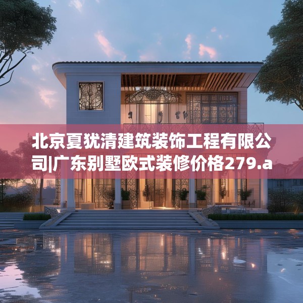 北京夏犹清建筑装饰工程有限公司|广东别墅欧式装修价格279.a155b156c159fgy.166fghfd