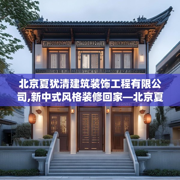 北京夏犹清建筑装饰工程有限公司,新中式风格装修回家—北京夏犹清建筑装饰工程有限公司288.a164b165c168fgy.175nbn