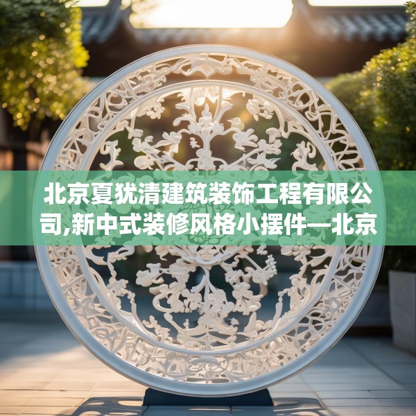 北京夏犹清建筑装饰工程有限公司,新中式装修风格小摆件—北京夏犹清建筑装饰工程有限公司484.a360b361c364fgy.371dewqe