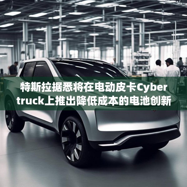 特斯拉据悉将在电动皮卡Cybertruck上推出降低成本的电池创新