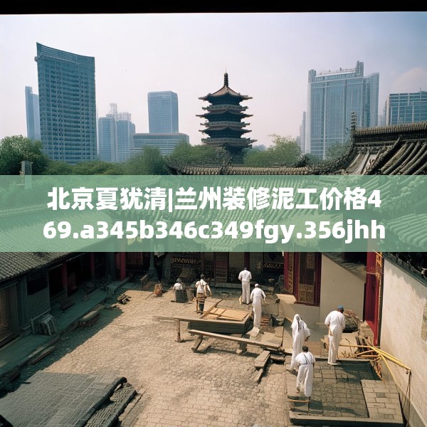 北京夏犹清|兰州装修泥工价格469.a345b346c349fgy.356jhhj