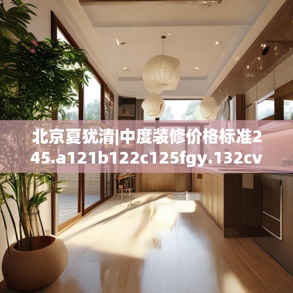 北京夏犹清|中度装修价格标准245.a121b122c125fgy.132cvcx