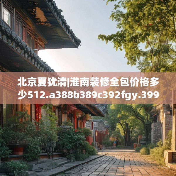 北京夏犹清|淮南装修全包价格多少512.a388b389c392fgy.399wew