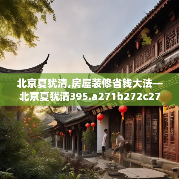 北京夏犹清,房屋装修省钱大法—北京夏犹清395.a271b272c275fgy.282bnbn