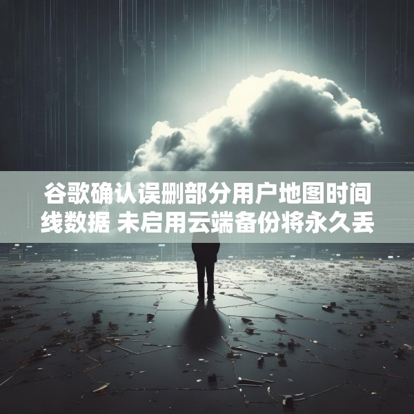 谷歌确认误删部分用户地图时间线数据 未启用云端备份将永久丢失