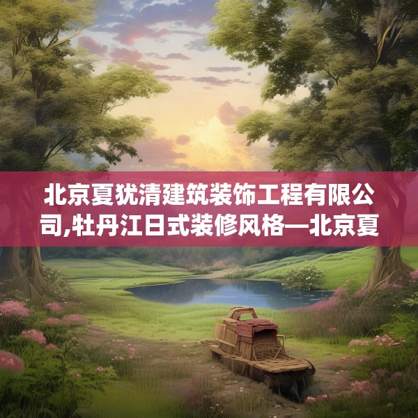 北京夏犹清建筑装饰工程有限公司,牡丹江日式装修风格—北京夏犹清建筑装饰工程有限公司458.a334b335c338fgy.345wew