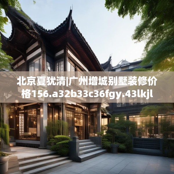 北京夏犹清|广州增城别墅装修价格156.a32b33c36fgy.43lkjl