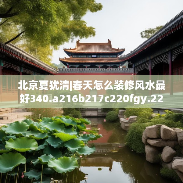 北京夏犹清|春天怎么装修风水最好340.a216b217c220fgy.227dewqe
