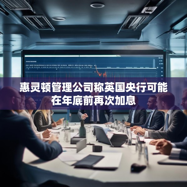 惠灵顿管理公司称英国央行可能在年底前再次加息
