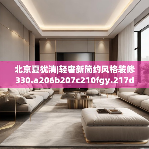 北京夏犹清|轻奢新简约风格装修330.a206b207c210fgy.217dsfds