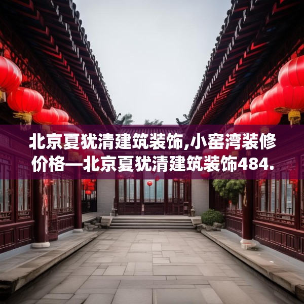 北京夏犹清建筑装饰,小窑湾装修价格—北京夏犹清建筑装饰484.a360b361c364fgy.371dewqe