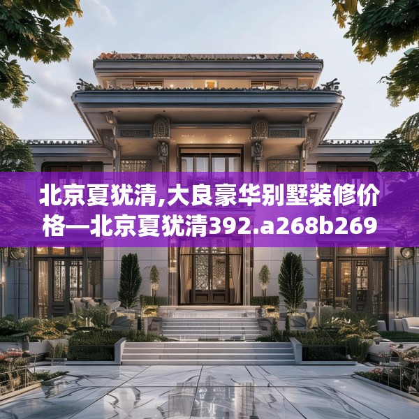 北京夏犹清,大良豪华别墅装修价格—北京夏犹清392.a268b269c272fgy.279xczxv
