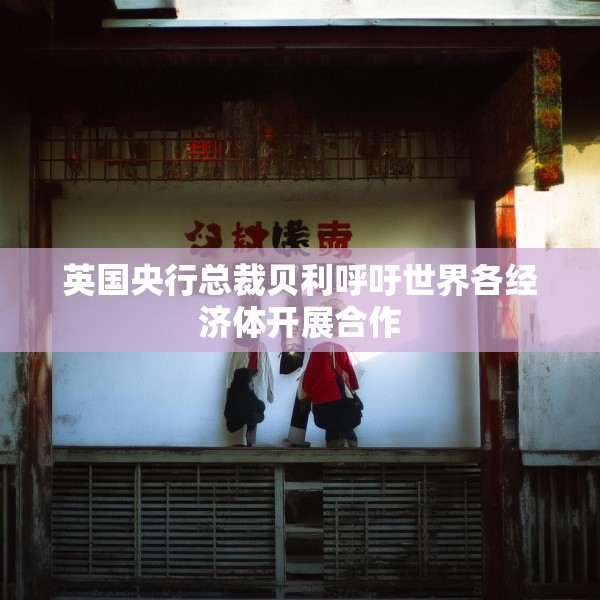 英国央行总裁贝利呼吁世界各经济体开展合作