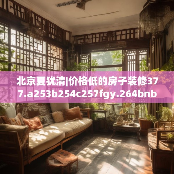 北京夏犹清|价格低的房子装修377.a253b254c257fgy.264bnbn