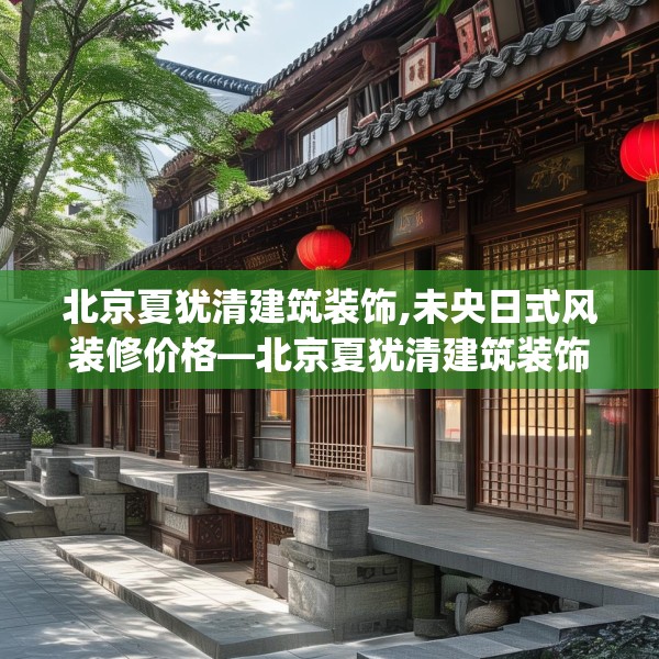 北京夏犹清建筑装饰,未央日式风装修价格—北京夏犹清建筑装饰494.a370b371c374fgy.381wew