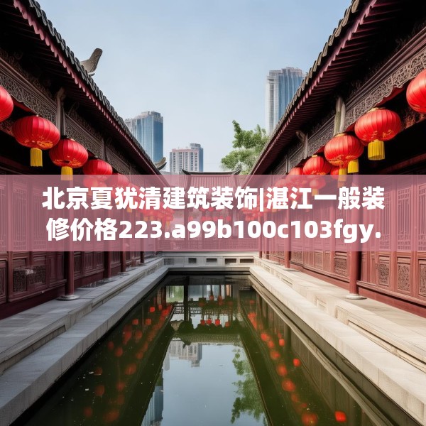 北京夏犹清建筑装饰|湛江一般装修价格223.a99b100c103fgy.110fdsfds