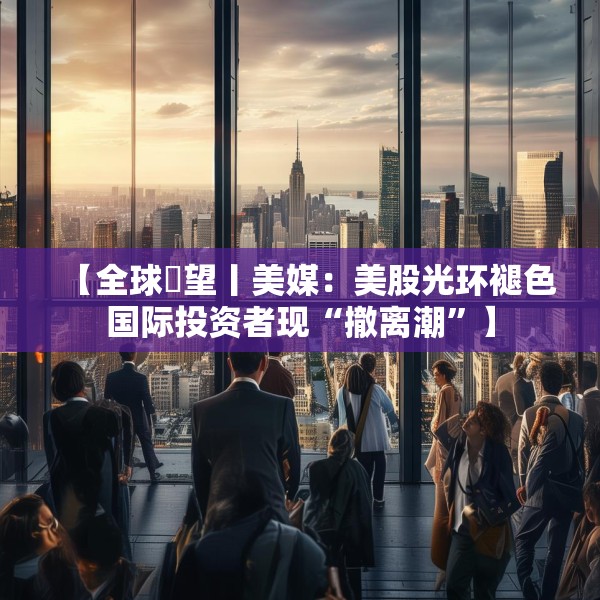 【全球瞭望丨美媒：美股光环褪色国际投资者现“撤离潮”】