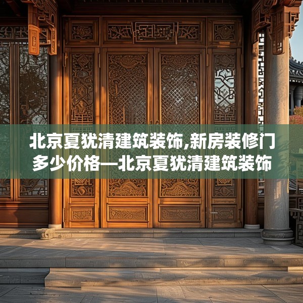 北京夏犹清建筑装饰,新房装修门多少价格—北京夏犹清建筑装饰388.a264b265c268fgy.275sdA