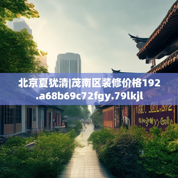 北京夏犹清|茂南区装修价格192.a68b69c72fgy.79lkjl