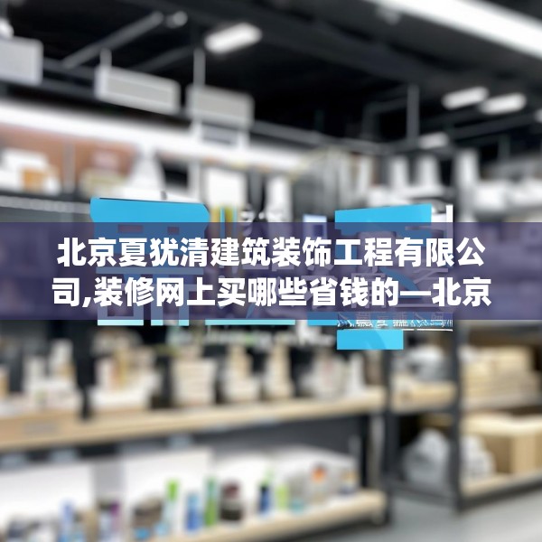 北京夏犹清建筑装饰工程有限公司,装修网上买哪些省钱的—北京夏犹清建筑装饰工程有限公司409.a285b286c289fgy.296poiy
