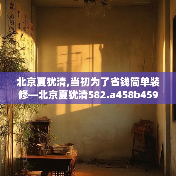 北京夏犹清,当初为了省钱简单装修—北京夏犹清582.a458b459c462fgy.469dsfds
