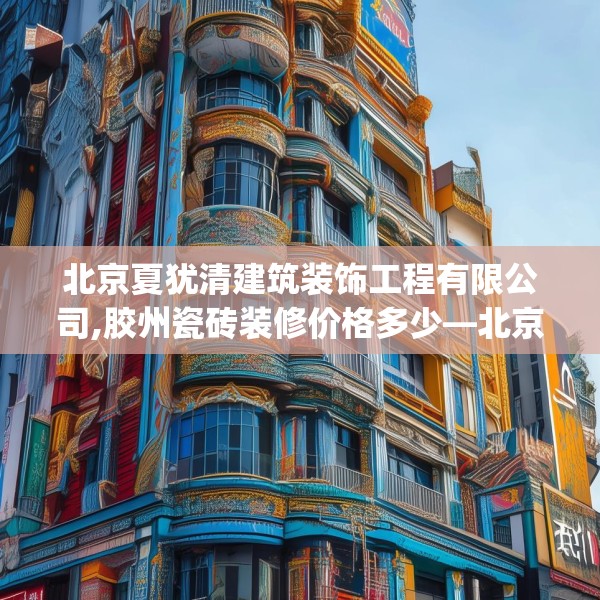 北京夏犹清建筑装饰工程有限公司,胶州瓷砖装修价格多少—北京夏犹清建筑装饰工程有限公司297.a173b174c177fgy.184fghfd
