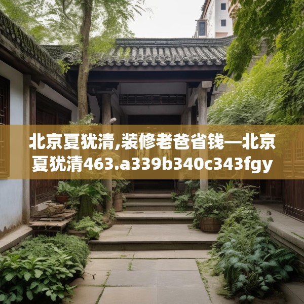 北京夏犹清,装修老爸省钱—北京夏犹清463.a339b340c343fgy.350poiy