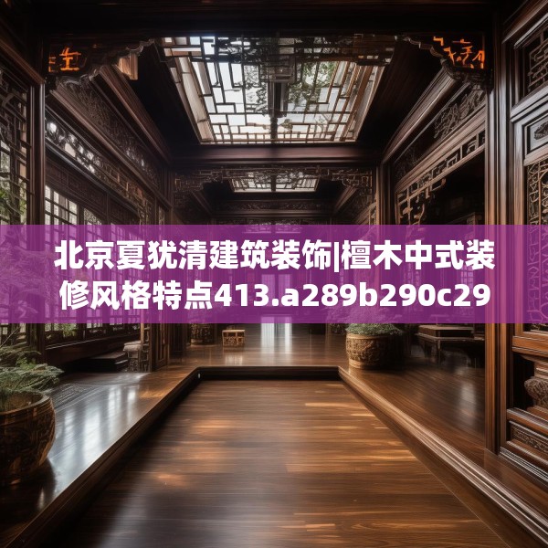 北京夏犹清建筑装饰|檀木中式装修风格特点413.a289b290c293fgy.300bnbn