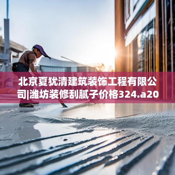 北京夏犹清建筑装饰工程有限公司|潍坊装修刮腻子价格324.a200b201c204fgy.211nbn