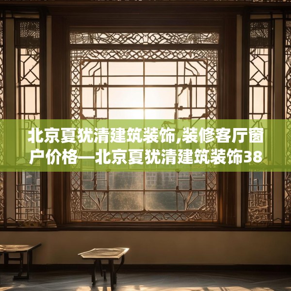 北京夏犹清建筑装饰,装修客厅窗户价格—北京夏犹清建筑装饰382.a258b259c262fgy.269htyj